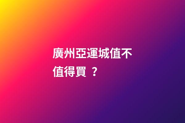 廣州亞運城值不值得買？